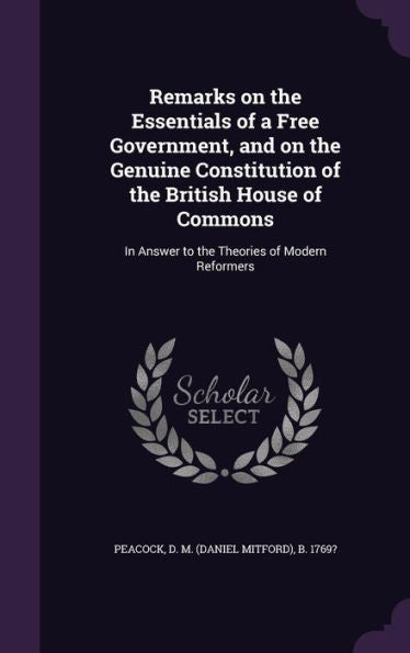 Remarks On The Essentials Of A Free Government, And On The Genuine Constitution Of The British House Of Commons: In Answer To The Theories Of Modern Reformers
