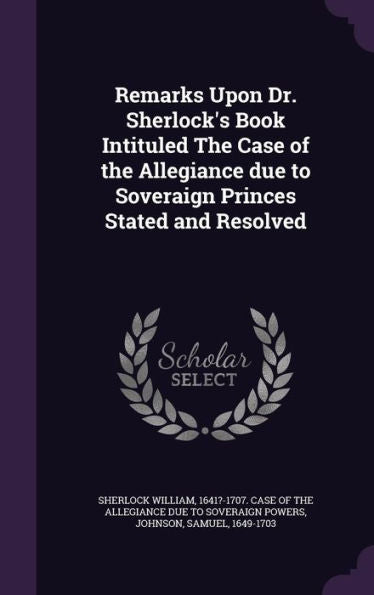 Remarks Upon Dr. Sherlock's Book Intituled The Case Of The Allegiance Due To Soveraign Princes Stated And Resolved
