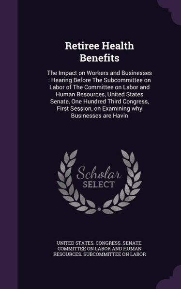Retiree Health Benefits: The Impact On Workers And Businesses: Hearing Before The Subcommittee On Labor Of The Committee On Labor And Human Resources, ... On Examining Why Businesses Are Havin