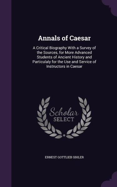 Annals Of Caesar: A Critical Biography With A Survey Of The Sources, For More Advanced Students Of Ancient History And Particulaly For The Use And Service Of Instructors In Caesar