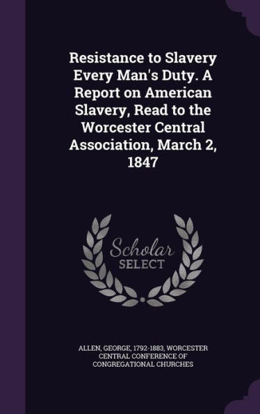 Resistance To Slavery Every Man's Duty. A Report On American Slavery, Read To The Worcester Central Association, March 2, 1847