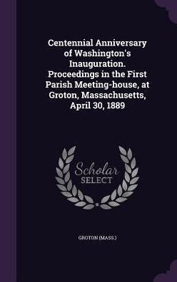 Centennial Anniversary Of Washington's Inauguration. Proceedings In The First Parish Meeting-House, At Groton, Massachusetts, April 30, 1889