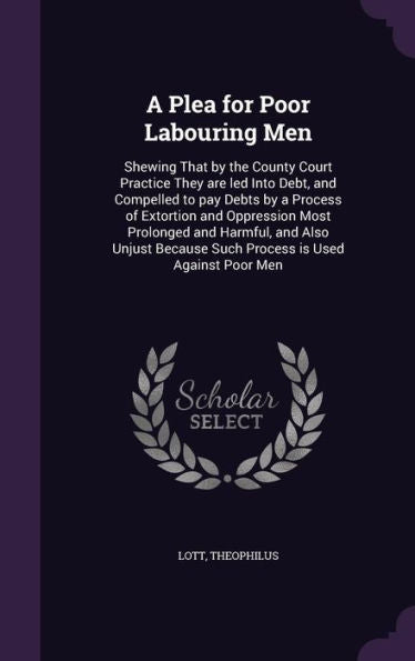 A Plea For Poor Labouring Men: Shewing That By The County Court Practice They Are Led Into Debt, And Compelled To Pay Debts By A Process Of Extortion ... Because Such Process Is Used Against Poor Men