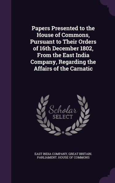 Papers Presented To The House Of Commons, Pursuant To Their Orders Of 16Th December 1802, From The East India Company, Regarding The Affairs Of The Carnatic