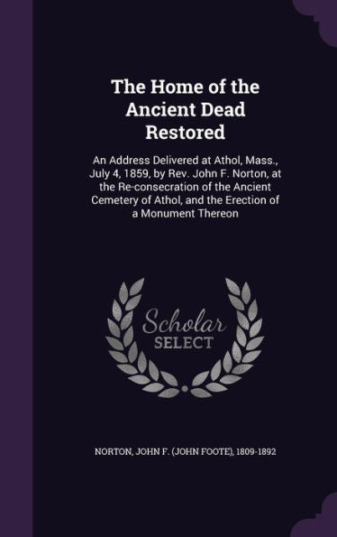 The Home Of The Ancient Dead Restored: An Address Delivered At Athol, Mass., July 4, 1859, By Rev. John F. Norton, At The Re-Consecration Of The ... Athol, And The Erection Of A Monument Thereon