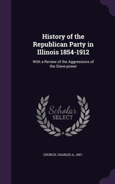History Of The Republican Party In Illinois 1854-1912: With A Review Of The Aggressions Of The Slave-Power