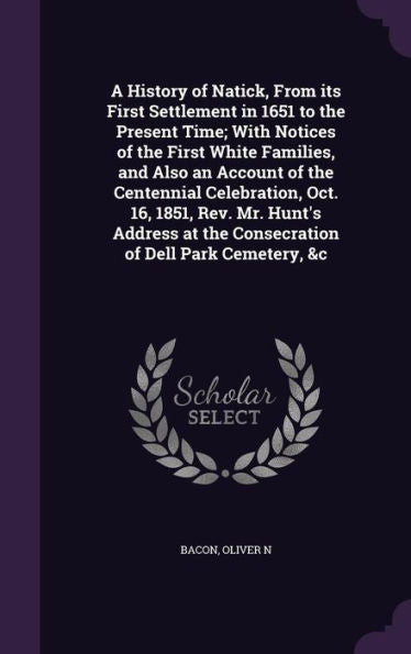 A History Of Natick, From Its First Settlement In 1651 To The Present Time; With Notices Of The First White Families, And Also An Account Of The ... At The Consecration Of Dell Park Cemetery, &C