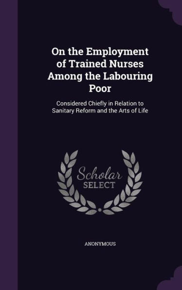 On The Employment Of Trained Nurses Among The Labouring Poor: Considered Chiefly In Relation To Sanitary Reform And The Arts Of Life