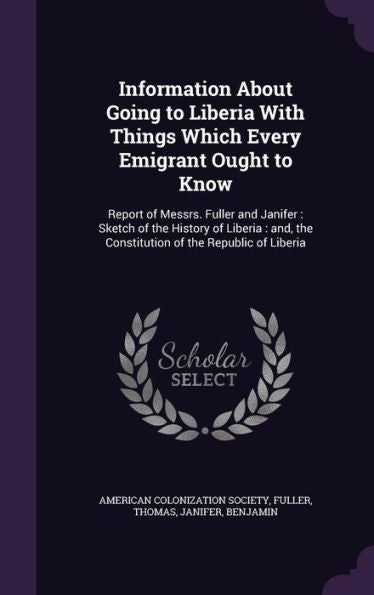Information About Going To Liberia With Things Which Every Emigrant Ought To Know: Report Of Messrs. Fuller And Janifer: Sketch Of The History Of ... The Constitution Of The Republic Of Liberia