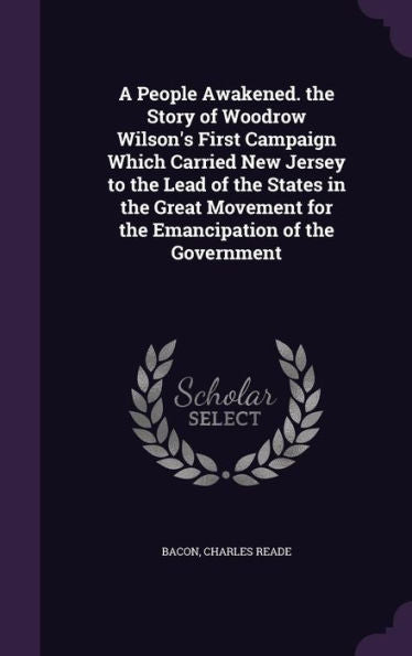 A People Awakened. The Story Of Woodrow Wilson's First Campaign Which Carried New Jersey To The Lead Of The States In The Great Movement For The Emancipation Of The Government