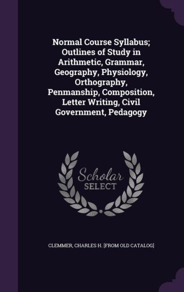 Normal Course Syllabus; Outlines Of Study In Arithmetic, Grammar, Geography, Physiology, Orthography, Penmanship, Composition, Letter Writing, Civil Government, Pedagogy