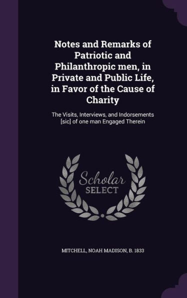Notes And Remarks Of Patriotic And Philanthropic Men, In Private And Public Life, In Favor Of The Cause Of Charity: The Visits, Interviews, And Indorsements [Sic] Of One Man Engaged Therein