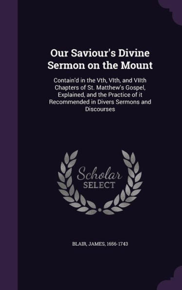 Our Saviour's Divine Sermon On The Mount: Contain'D In The Vth, Vith, And Viith Chapters Of St. Matthew's Gospel, Explained, And The Practice Of It Recommended In Divers Sermons And Discourses
