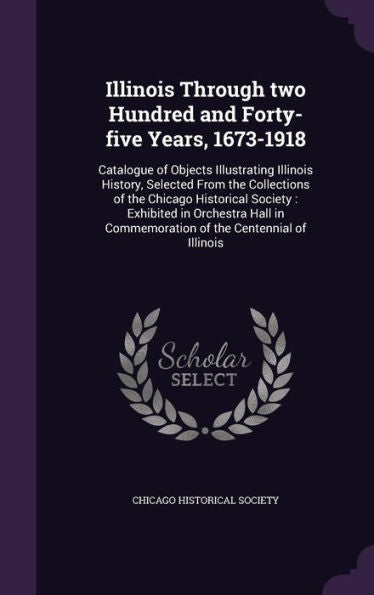 Illinois Through Two Hundred And Forty-Five Years, 1673-1918: Catalogue Of Objects Illustrating Illinois History, Selected From The Collections Of The ... Commemoration Of The Centennial Of Illinois