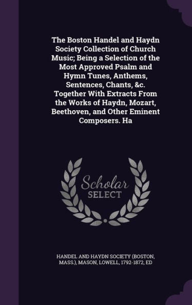 The Boston Handel And Haydn Society Collection Of Church Music; Being A Selection Of The Most Approved Psalm And Hymn Tunes, Anthems, Sentences, ... Beethoven, And Other Eminent Composers. Ha
