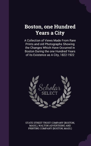 Boston, One Hundred Years A City: A Collection Of Views Made From Rare Prints And Old Photographs Showing The Changes Which Have Occurred In Boston ... Years Of Its Existence As A City, 1822-1922