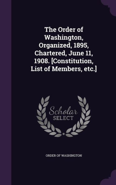 The Order Of Washington, Organized, 1895, Chartered, June 11, 1908. [Constitution, List Of Members, Etc.]