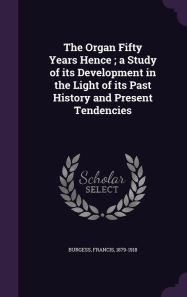 The Organ Fifty Years Hence; A Study Of Its Development In The Light Of Its Past History And Present Tendencies