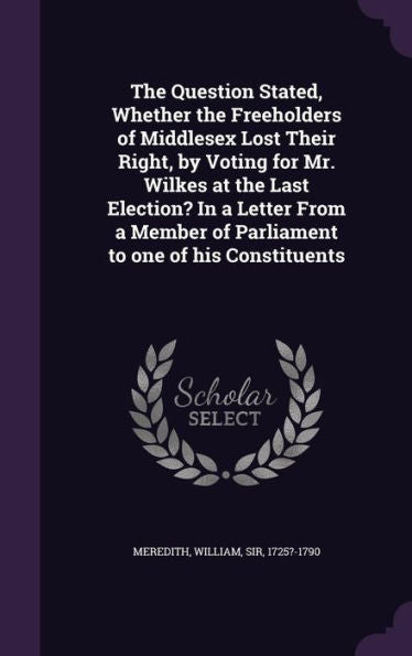 The Question Stated, Whether The Freeholders Of Middlesex Lost Their Right, By Voting For Mr. Wilkes At The Last Election? In A Letter From A Member Of Parliament To One Of His Constituents