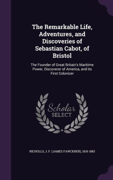 The Remarkable Life, Adventures, And Discoveries Of Sebastian Cabot, Of Bristol: The Founder Of Great Britain's Maritime Power, Discoverer Of America, And Its First Colonizer