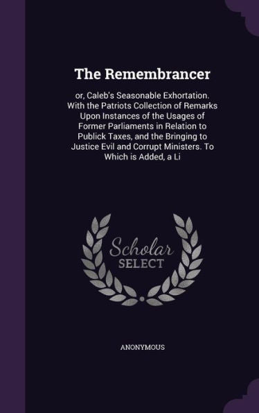 The Remembrancer: Or, Caleb's Seasonable Exhortation. With The Patriots Collection Of Remarks Upon Instances Of The Usages Of Former Parliaments In ... Corrupt Ministers. To Which Is Added, A Li