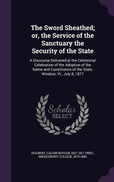 The Sword Sheathed; Or, The Service Of The Sanctuary The Security Of The State: A Discourse Delivered At The Centennial Celebration Of The Adoption Of ... Of The State, Windsor, Vt., July 8, 1877
