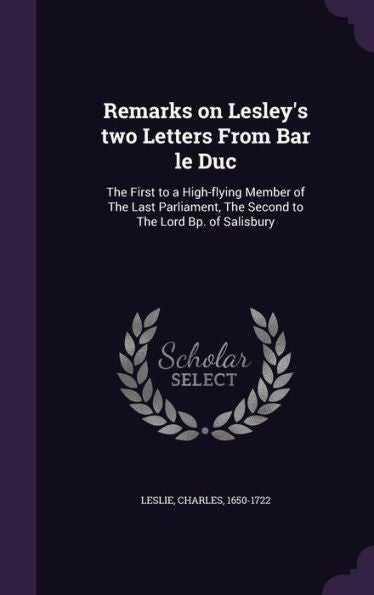 Remarks On Lesley's Two Letters From Bar Le Duc: The First To A High-Flying Member Of The Last Parliament, The Second To The Lord Bp. Of Salisbury