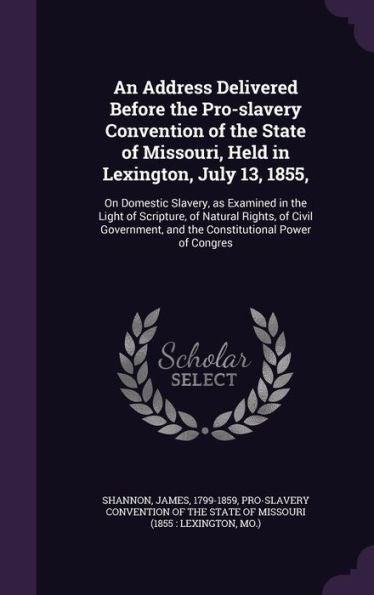 An Address Delivered Before The Pro-Slavery Convention Of The State Of Missouri, Held In Lexington, July 13, 1855,: On Domestic Slavery, As Examined ... And The Constitutional Power Of Congres