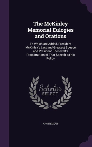 The Mckinley Memorial Eulogies And Orations: To Which Are Added, President Mckinley's Last And Greatest Speece And President Roosevelt's Proclamation Of That Speech As His Policy