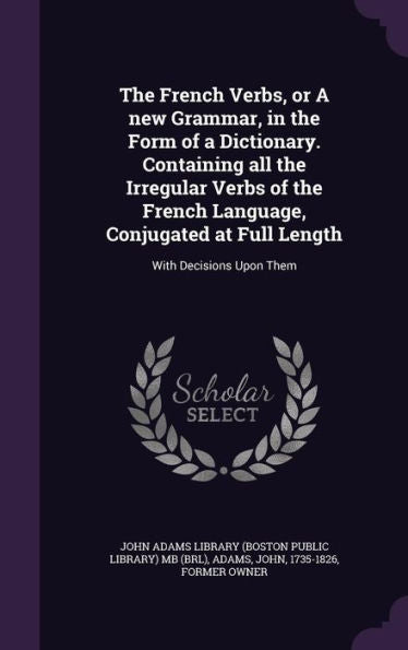 The French Verbs, Or A New Grammar, In The Form Of A Dictionary. Containing All The Irregular Verbs Of The French Language, Conjugated At Full Length: With Decisions Upon Them