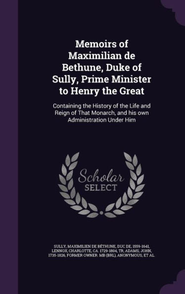 Memoirs Of Maximilian De Bethune, Duke Of Sully, Prime Minister To Henry The Great: Containing The History Of The Life And Reign Of That Monarch, And His Own Administration Under Him