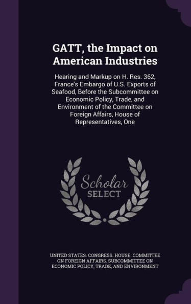 Gatt, The Impact On American Industries: Hearing And Markup On H. Res. 362, France's Embargo Of U.S. Exports Of Seafood, Before The Subcommittee On ... Affairs, House Of Representatives, One
