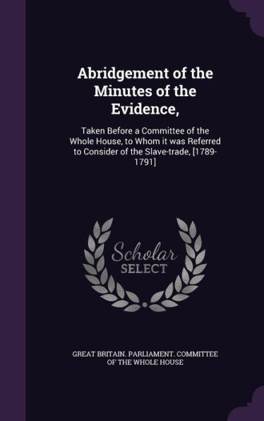 Abridgement Of The Minutes Of The Evidence,: Taken Before A Committee Of The Whole House, To Whom It Was Referred To Consider Of The Slave-Trade, [1789-1791]