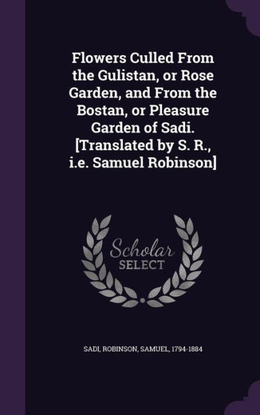 Flowers Culled From The Gulistan, Or Rose Garden, And From The Bostan, Or Pleasure Garden Of Sadi. [Translated By S. R., I.E. Samuel Robinson]