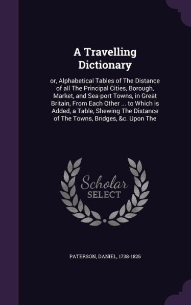A Travelling Dictionary: Or, Alphabetical Tables Of The Distance Of All The Principal Cities, Borough, Market, And Sea-Port Towns, In Great Britain, ... Distance Of The Towns, Bridges, &C. Upon The