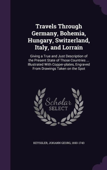 Travels Through Germany, Bohemia, Hungary, Switzerland, Italy, And Lorrain: Giving A True And Just Description Of The Present State Of Those Countries ... Engraved From Drawings Taken On The Spot