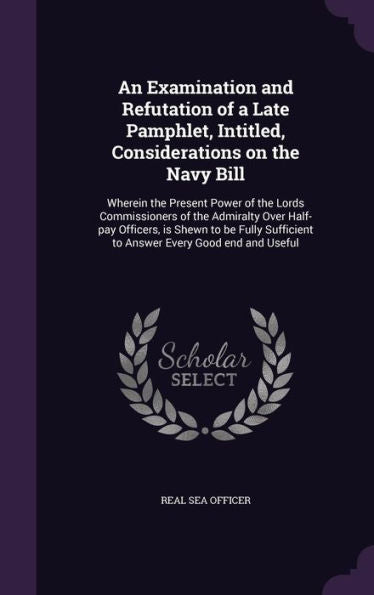 An Examination And Refutation Of A Late Pamphlet, Intitled, Considerations On The Navy Bill: Wherein The Present Power Of The Lords Commissioners Of ... To Answer Every Good End And Useful