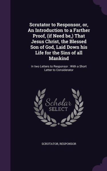 Scrutator To Responsor, Or, An Introduction To A Farther Proof, (If Need Be, ) That Jesus Christ, The Blessed Son Of God, Laid Down His Life For The ... With A Short Letter To Considerator