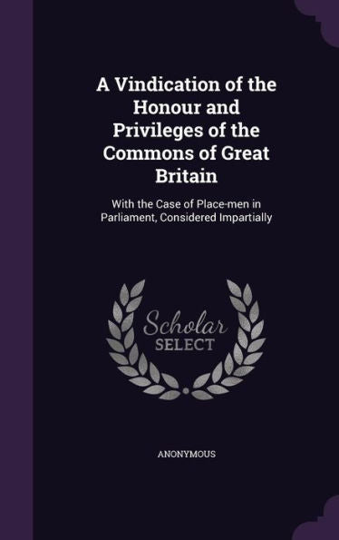 A Vindication Of The Honour And Privileges Of The Commons Of Great Britain: With The Case Of Place-Men In Parliament, Considered Impartially