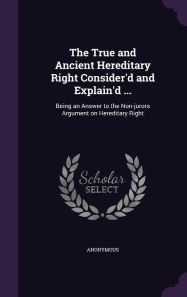 The True And Ancient Hereditery Right Consider'D And Explain'D ...: Being An Answer To The Non-Jurors Argument On Hereditery Right