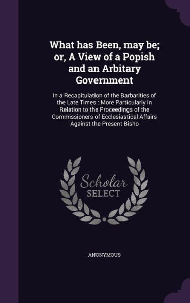 What Has Been, May Be; Or, A View Of A Popish And An Arbitary Government: In A Recapitulation Of The Barbarities Of The Late Times: More Particularly ... Affairs Against The Present Bisho