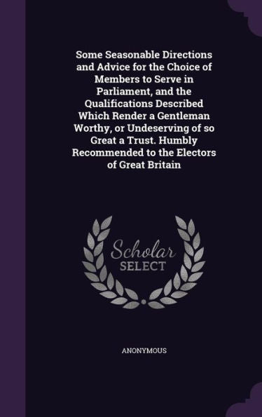 Some Seasonable Directions And Advice For The Choice Of Members To Serve In Parliament, And The Qualifications Described Which Render A Gentleman ... Recommended To The Electors Of Great Britain