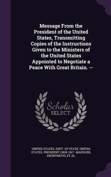 Message From The President Of The United States, Transmitting Copies Of The Instructions Given To The Ministers Of The United States Appointed To Negotiate A Peace With Great Britain. --