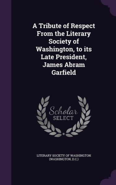 A Tribute Of Respect From The Literary Society Of Washington, To Its Late President, James Abram Garfield