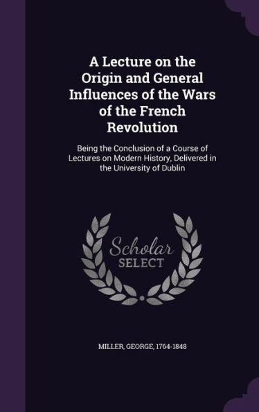 A Lecture On The Origin And General Influences Of The Wars Of The French Revolution: Being The Conclusion Of A Course Of Lectures On Modern History, Delivered In The University Of Dublin