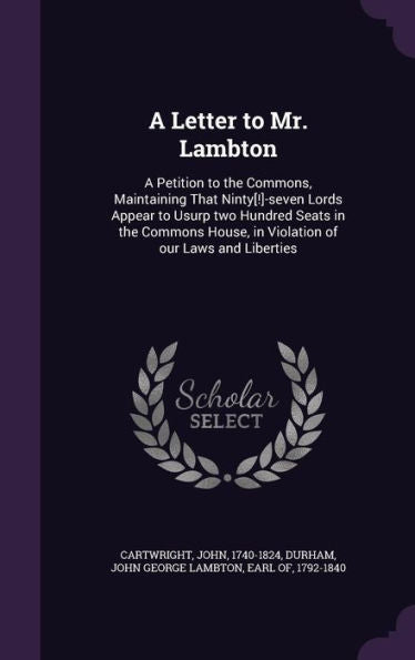 A Letter To Mr. Lambton: A Petition To The Commons, Maintaining That Ninty[!]-Seven Lords Appear To Usurp Two Hundred Seats In The Commons House, In Violation Of Our Laws And Liberties