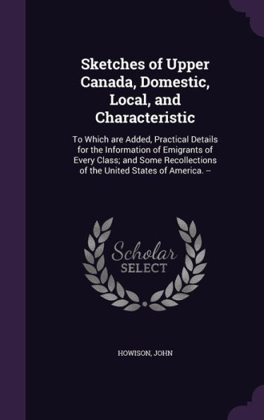 Sketches Of Upper Canada, Domestic, Local, And Characteristic: To Which Are Added, Practical Details For The Information Of Emigrants Of Every Class; ... Of The United States Of America. --