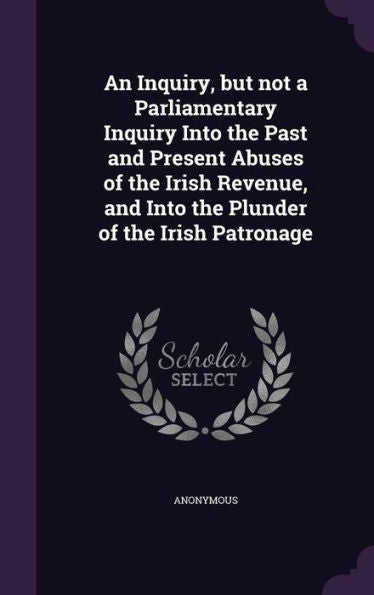 An Inquiry, But Not A Parliamentary Inquiry Into The Past And Present Abuses Of The Irish Revenue, And Into The Plunder Of The Irish Patronage