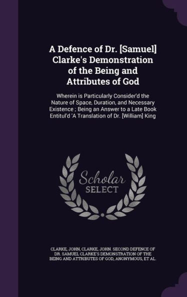 A Defence Of Dr. [Samuel] Clarke's Demonstration Of The Being And Attributes Of God: Wherein Is Particularly Consider'D The Nature Of Space, Duration, ... 'A Translation Of Dr. [William] King