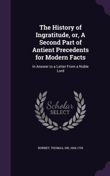 The History Of Ingratitude, Or, A Second Part Of Antient Precedents For Modern Facts: In Answer To A Letter From A Noble Lord